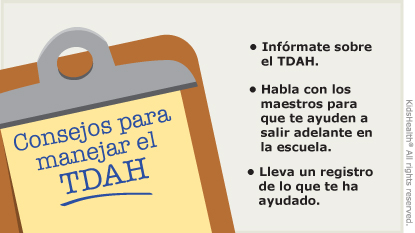 Consejos para  manejar el  TDAH: Ayude a su hijo a entender qué es el TDAH. Trabaje con los maestros y las personas a cargo del cuidado del niño. Tome nota de lo que ayuda a su hijo.